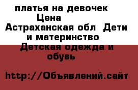 платья на девочек  › Цена ­ 1 100 - Астраханская обл. Дети и материнство » Детская одежда и обувь   